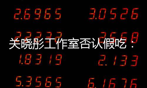 部分关晓作室假吃镜头彤工因原因时长删除否认